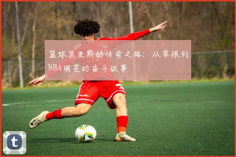 篮球莫里斯的传奇之路：从草根到NBA明星的奋斗故事