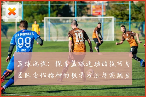 篮球说课：探索篮球运动的技巧与团队合作精神的教学方法与实践分享