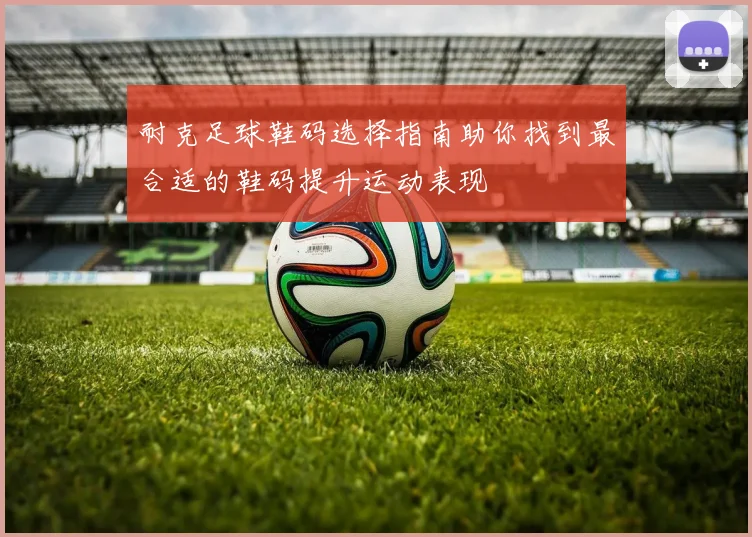 耐克足球鞋码选择指南助你找到最合适的鞋码提升运动表现