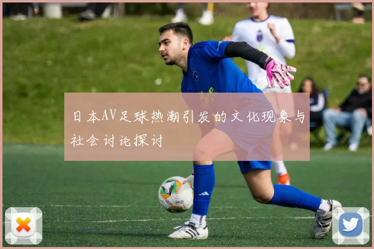 日本AV足球热潮引发的文化现象与社会讨论探讨