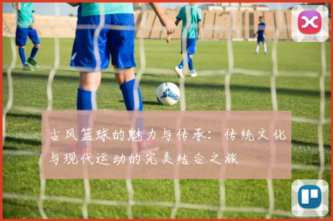 古风篮球的魅力与传承：传统文化与现代运动的完美结合之旅