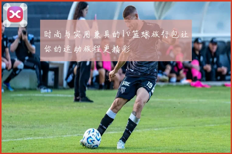 时尚与实用兼具的lv篮球旅行包让你的运动旅程更精彩