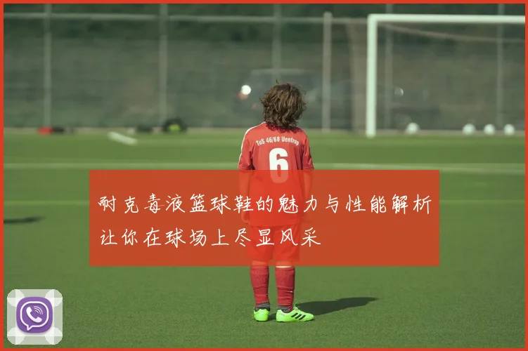 耐克毒液篮球鞋的魅力与性能解析让你在球场上尽显风采